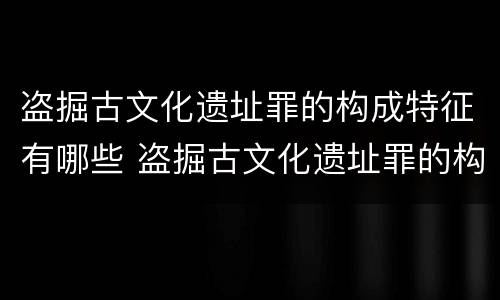 盗掘古文化遗址罪的构成特征有哪些 盗掘古文化遗址罪的构成特征有哪些方面