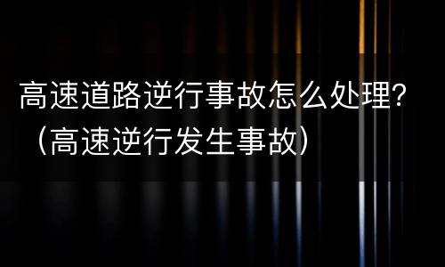 高速道路逆行事故怎么处理？（高速逆行发生事故）