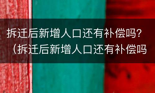 拆迁后新增人口还有补偿吗？（拆迁后新增人口还有补偿吗北京）