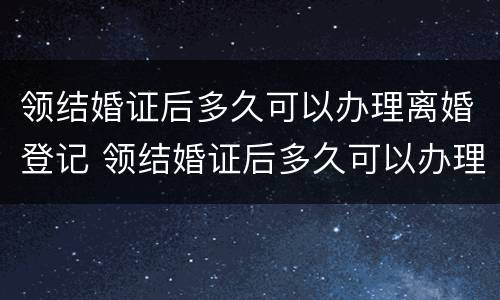 领结婚证后多久可以办理离婚登记 领结婚证后多久可以办理离婚登记