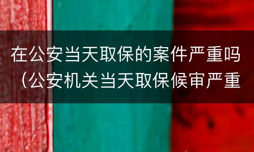 在公安当天取保的案件严重吗（公安机关当天取保候审严重吗）