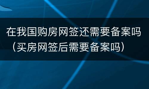 在我国购房网签还需要备案吗（买房网签后需要备案吗）