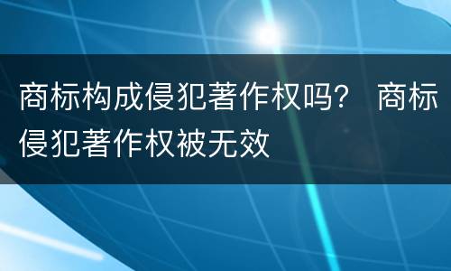 商标构成侵犯著作权吗？ 商标侵犯著作权被无效