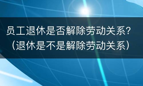 员工退休是否解除劳动关系？（退休是不是解除劳动关系）