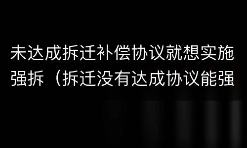 未达成拆迁补偿协议就想实施强拆（拆迁没有达成协议能强拆吗）