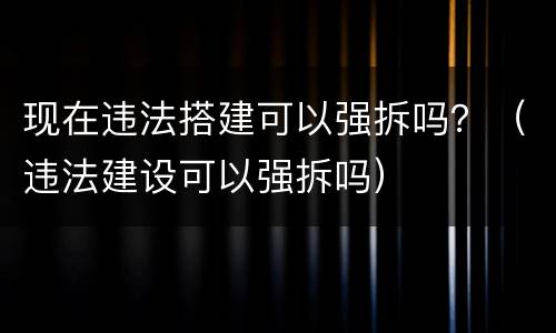 现在违法搭建可以强拆吗？（违法建设可以强拆吗）