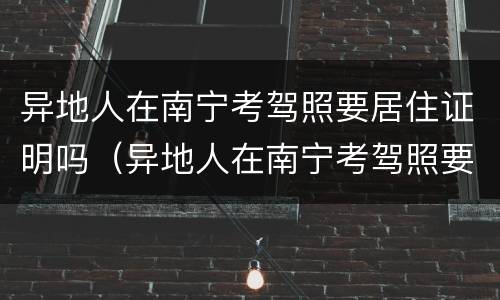 异地人在南宁考驾照要居住证明吗（异地人在南宁考驾照要居住证明吗现在）