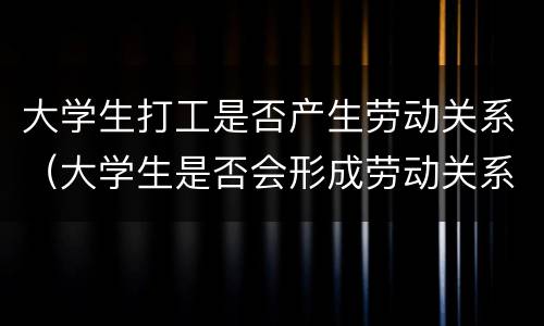 大学生打工是否产生劳动关系（大学生是否会形成劳动关系）