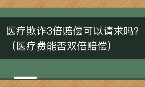 医疗欺诈3倍赔偿可以请求吗？（医疗费能否双倍赔偿）