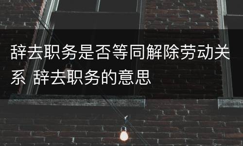 辞去职务是否等同解除劳动关系 辞去职务的意思