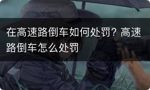 在高速路倒车如何处罚? 高速路倒车怎么处罚