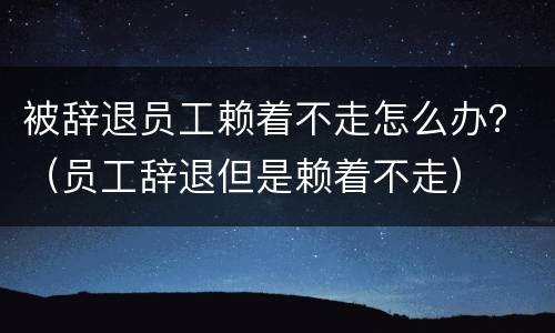 被辞退员工赖着不走怎么办？（员工辞退但是赖着不走）