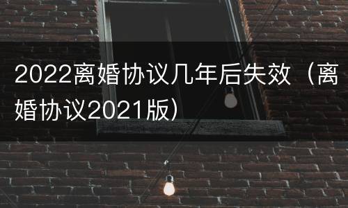 2022离婚协议几年后失效（离婚协议2021版）