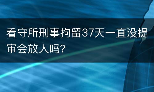 看守所刑事拘留37天一直没提审会放人吗？