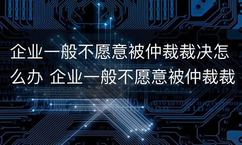 企业一般不愿意被仲裁裁决怎么办 企业一般不愿意被仲裁裁决怎么办理