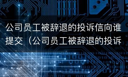 公司员工被辞退的投诉信向谁提交（公司员工被辞退的投诉信向谁提交呢）