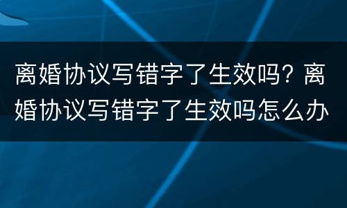 离婚协议写错字了生效吗? 离婚协议写错字了生效吗怎么办