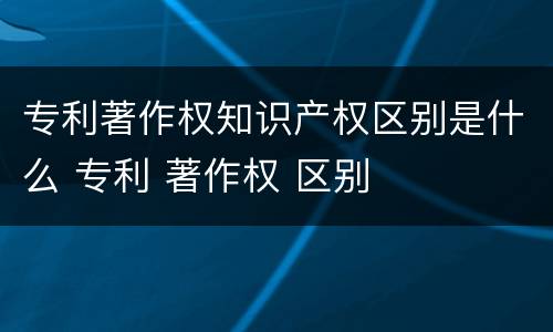 专利著作权知识产权区别是什么 专利 著作权 区别