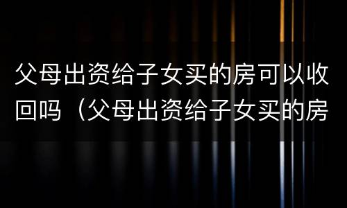 父母出资给子女买的房可以收回吗（父母出资给子女买的房可以收回吗合法吗）