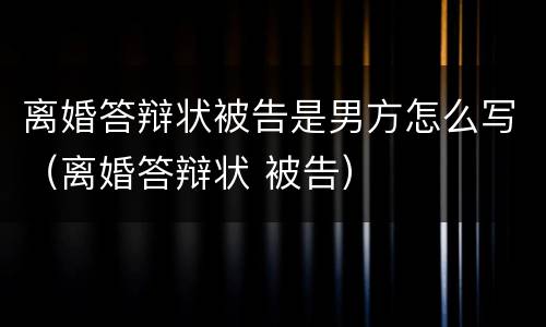 离婚答辩状被告是男方怎么写（离婚答辩状 被告）