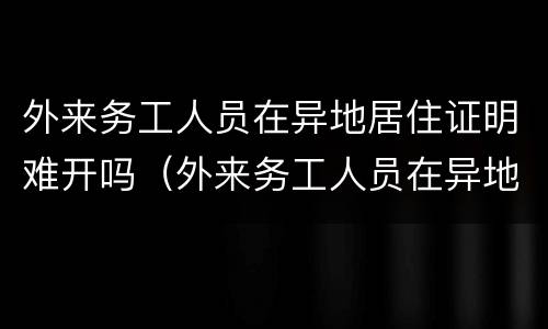 外来务工人员在异地居住证明难开吗（外来务工人员在异地居住证明难开吗现在）