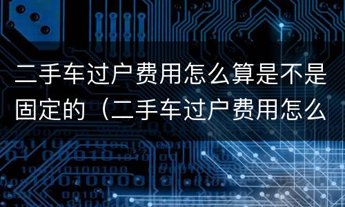 二手车过户费用怎么算是不是固定的（二手车过户费用怎么算是不是固定的呢）