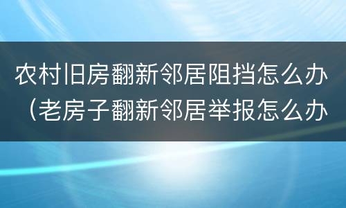 农村旧房翻新邻居阻挡怎么办（老房子翻新邻居举报怎么办）