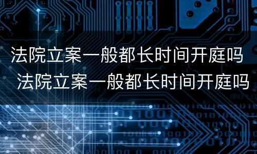 法院立案一般都长时间开庭吗 法院立案一般都长时间开庭吗知乎