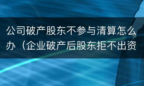 公司破产股东不参与清算怎么办（企业破产后股东拒不出资怎么办）