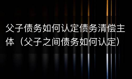 父子债务如何认定债务清偿主体（父子之间债务如何认定）