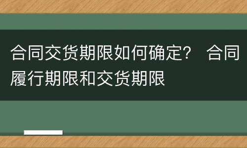 合同交货期限如何确定？ 合同履行期限和交货期限