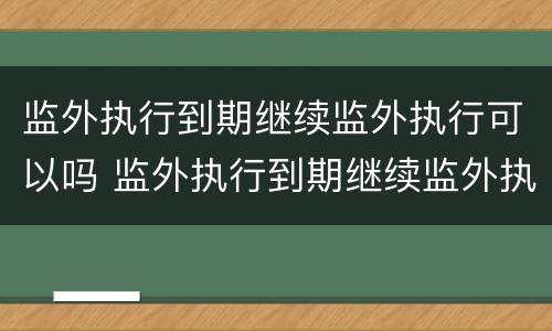 监外执行到期继续监外执行可以吗 监外执行到期继续监外执行可以吗知乎