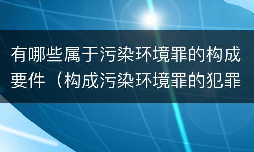 有哪些属于污染环境罪的构成要件（构成污染环境罪的犯罪行为）