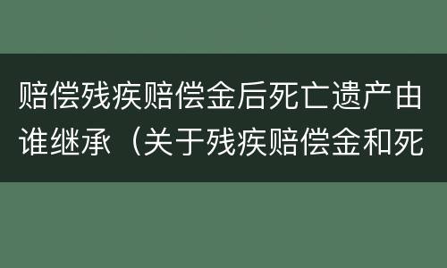 赔偿残疾赔偿金后死亡遗产由谁继承（关于残疾赔偿金和死亡赔偿金的性质）