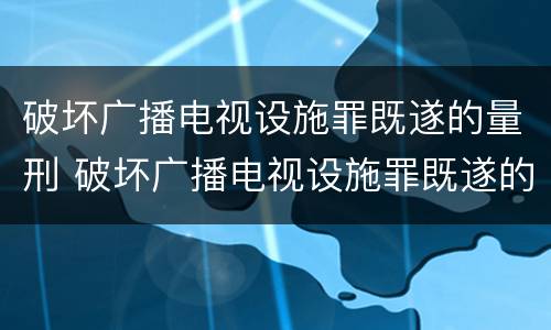 破坏广播电视设施罪既遂的量刑 破坏广播电视设施罪既遂的量刑