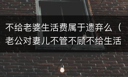 不给老婆生活费属于遗弃么（老公对妻儿不管不顾不给生活费算遗弃吗）