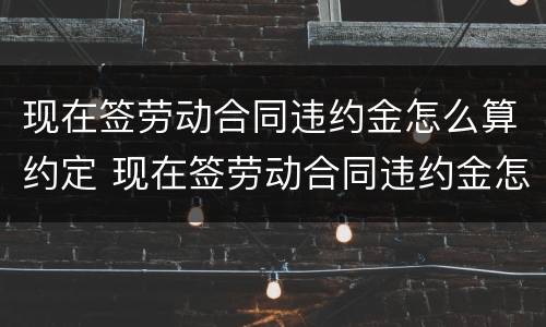 现在签劳动合同违约金怎么算约定 现在签劳动合同违约金怎么算约定赔偿