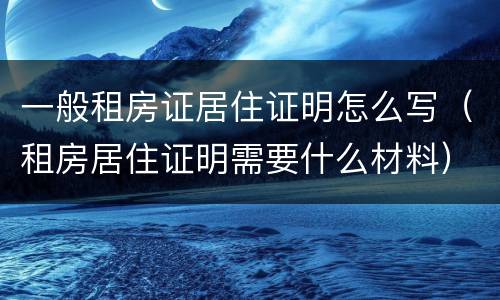 一般租房证居住证明怎么写（租房居住证明需要什么材料）