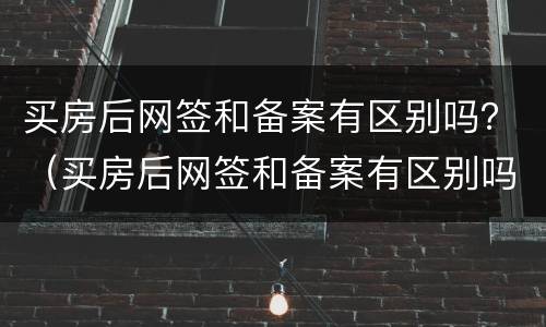 买房后网签和备案有区别吗？（买房后网签和备案有区别吗知乎）