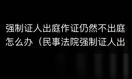 强制证人出庭作证仍然不出庭怎么办（民事法院强制证人出庭作证）