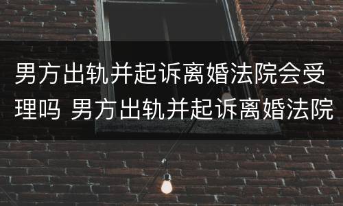 男方出轨并起诉离婚法院会受理吗 男方出轨并起诉离婚法院会受理吗知乎