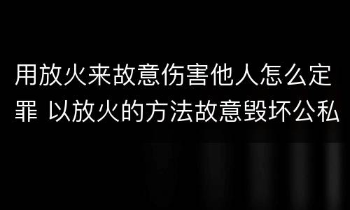 用放火来故意伤害他人怎么定罪 以放火的方法故意毁坏公私财物