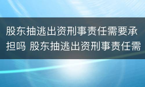 股东抽逃出资刑事责任需要承担吗 股东抽逃出资刑事责任需要承担吗知乎