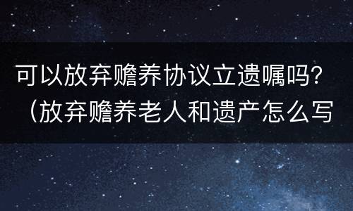 可以放弃赡养协议立遗嘱吗？（放弃赡养老人和遗产怎么写协议）