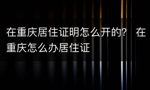 在重庆居住证明怎么开的？ 在重庆怎么办居住证