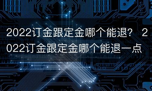 2022订金跟定金哪个能退？ 2022订金跟定金哪个能退一点