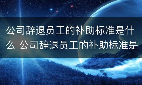 公司辞退员工的补助标准是什么 公司辞退员工的补助标准是什么意思