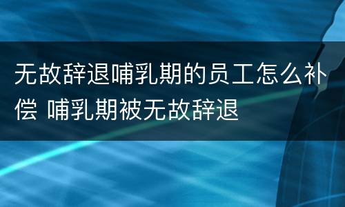 无故辞退哺乳期的员工怎么补偿 哺乳期被无故辞退