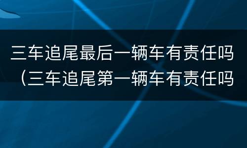 三车追尾最后一辆车有责任吗（三车追尾第一辆车有责任吗）