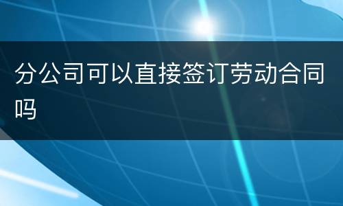 分公司可以直接签订劳动合同吗